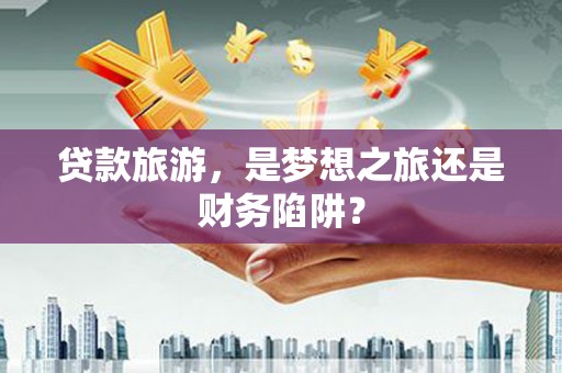 泾河贷款旅游，是梦想之旅还是财务陷阱？