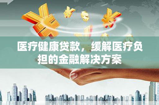 泾河医疗健康贷款，缓解医疗负担的金融解决方案