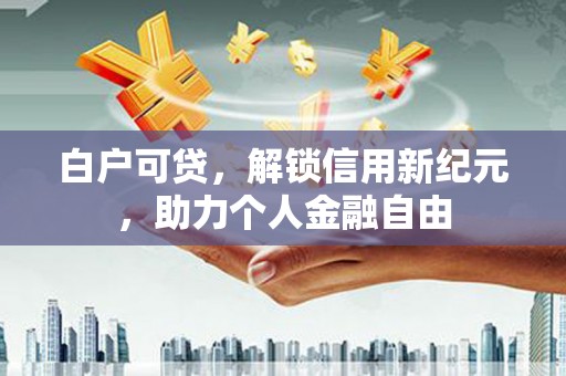 泾河白户可贷，解锁信用新纪元，助力个人金融自由