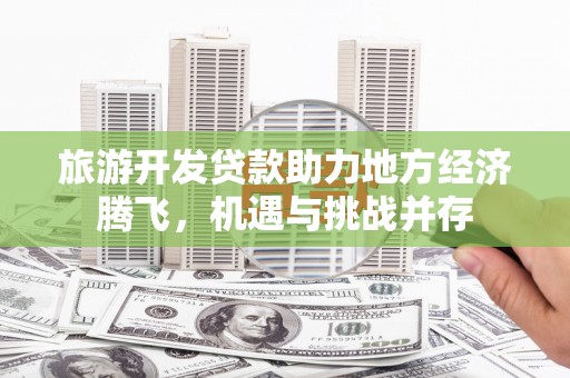 泾河旅游开发贷款助力地方经济腾飞，机遇与挑战并存